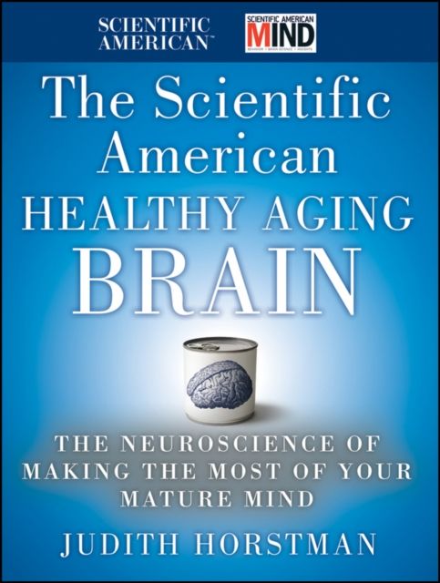 The Scientific American Healthy Aging Brain : The Neuroscience of Making the Most of Your Mature Mind