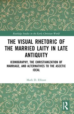 The Visual Rhetoric of the Married Laity in Late Antiquity : Iconography, the Christianization of Marriage, and Alternatives to the Ascetic Ideal