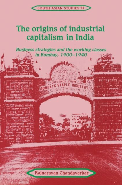 The Origins of Industrial Capitalism in India : Business Strategies and the Working Classes in Bombay, 1900–1940
